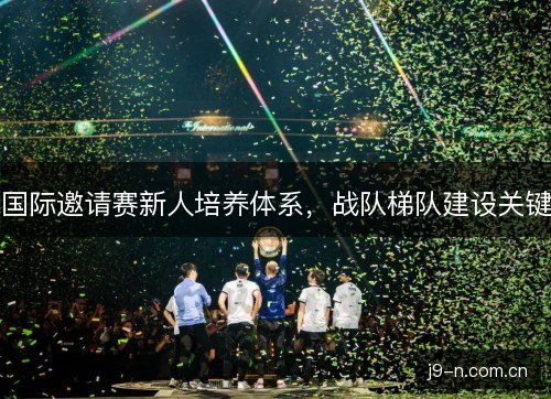 国际邀请赛新人培养体系,战队梯队建设关键 国际邀请赛新人培养体系,战队梯队建设关键